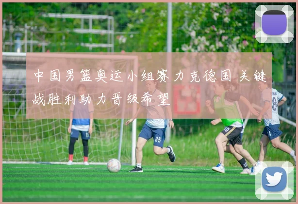 中国男篮奥运小组赛力克德国 关键战胜利助力晋级希望