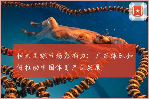 恒大足球市场影响力:广东球队如何推动中国体育产业发展