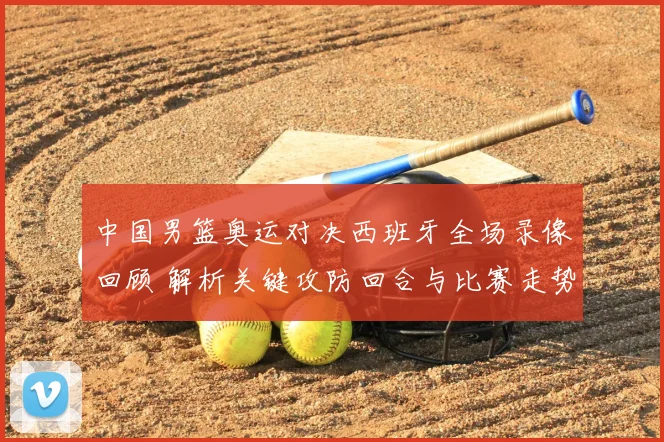 中国男篮奥运对决西班牙全场录像回顾 解析关键攻防回合与比赛走势