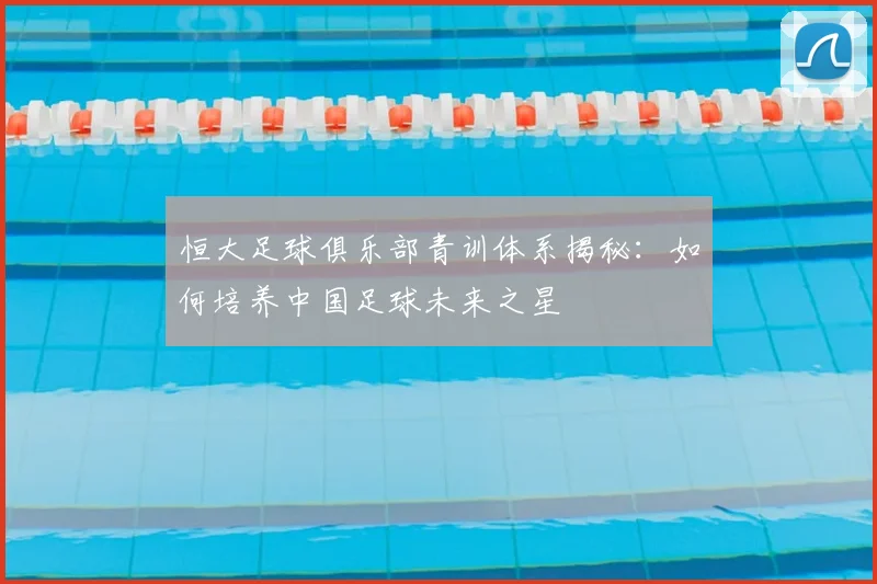 恒大足球俱乐部青训体系揭秘:如何培养中国足球未来之星