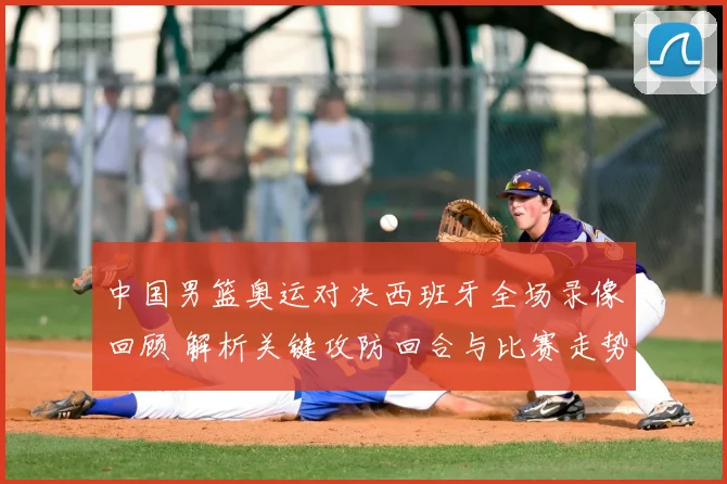 中国男篮奥运对决西班牙全场录像回顾 解析关键攻防回合与比赛走势