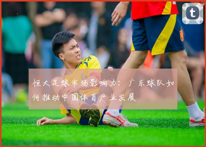 恒大足球市场影响力:广东球队如何推动中国体育产业发展