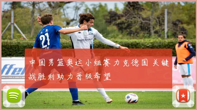 中国男篮奥运小组赛力克德国 关键战胜利助力晋级希望